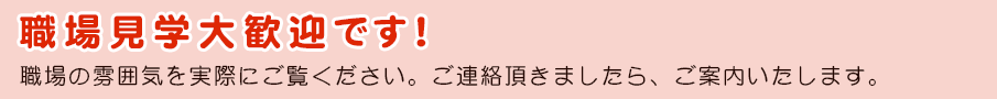 職場見学大歓迎です！職場の雰囲気を実際にご覧ください。ご連絡頂きましたら、ご案内いたします。